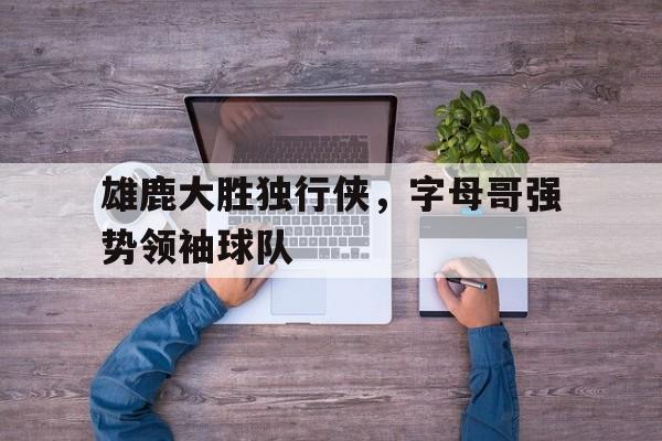 雄鹿大胜独行侠，字母哥强势领袖球队