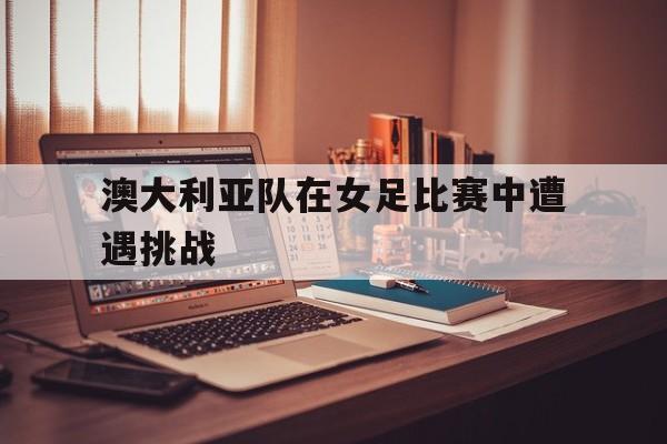 澳大利亚队在女足比赛中遭遇挑战